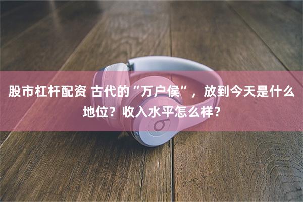 股市杠杆配资 古代的“万户侯”，放到今天是什么地位？收入水平怎么样？