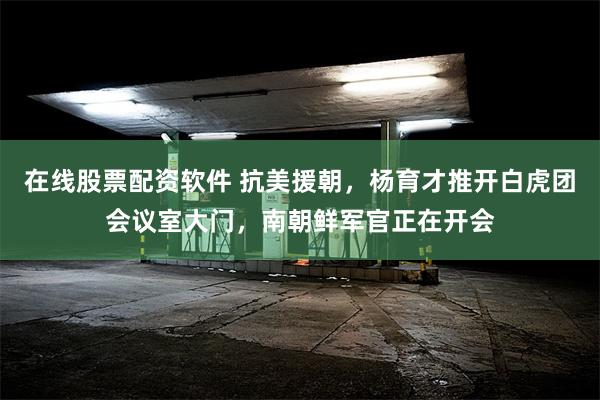 在线股票配资软件 抗美援朝，杨育才推开白虎团会议室大门，南朝鲜军官正在开会