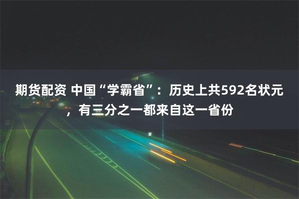 期货配资 中国“学霸省”：历史上共592名状元，有三分之一都来自这一省份