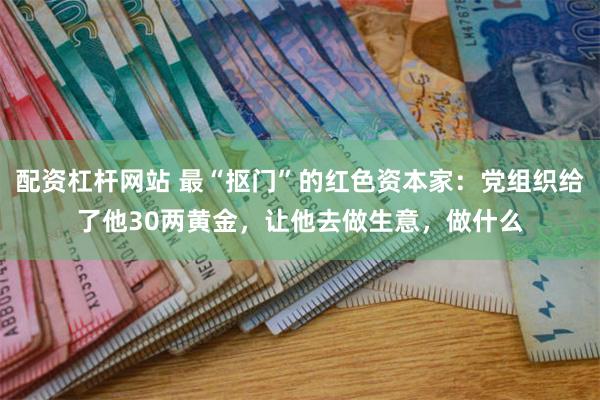 配资杠杆网站 最“抠门”的红色资本家：党组织给了他30两黄金，让他去做生意，做什么