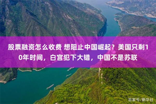 股票融资怎么收费 想阻止中国崛起？美国只剩10年时间，白宫犯下大错，中国不是苏联