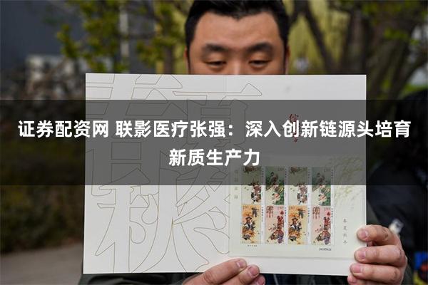 证券配资网 联影医疗张强：深入创新链源头培育新质生产力