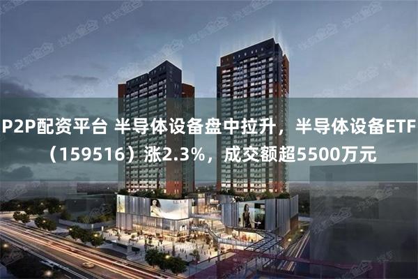 P2P配资平台 半导体设备盘中拉升，半导体设备ETF（159516）涨2.3%，成交额超5500万元