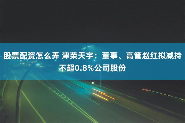 股票配资怎么弄 津荣天宇：董事、高管赵红拟减持不超0.8%公司股份