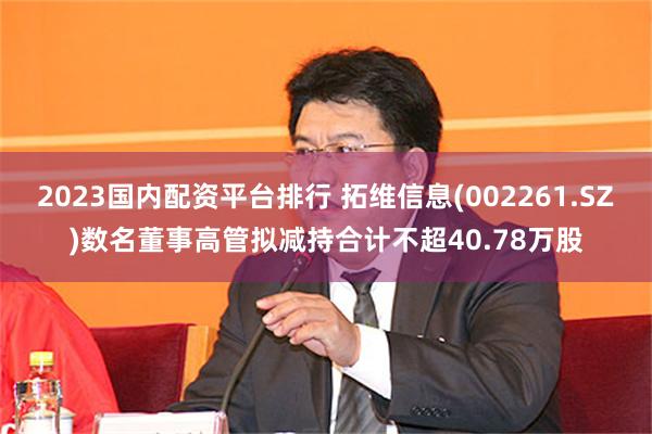 2023国内配资平台排行 拓维信息(002261.SZ)数名董事高管拟减持合计不超40.78万股