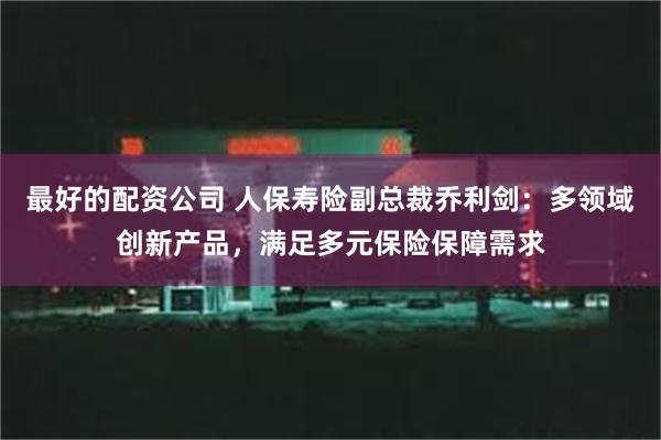 最好的配资公司 人保寿险副总裁乔利剑：多领域创新产品，满足多元保险保障需求