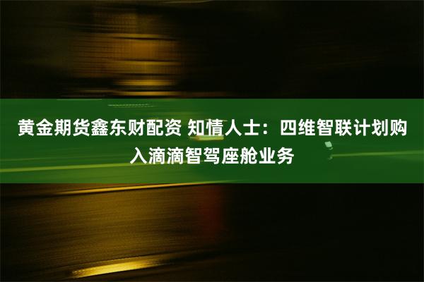 黄金期货鑫东财配资 知情人士：四维智联计划购入滴滴智驾座舱业务