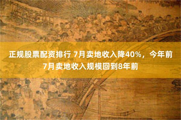 正规股票配资排行 7月卖地收入降40%，今年前7月卖地收入规模回到8年前