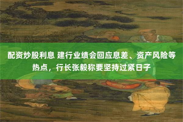 配资炒股利息 建行业绩会回应息差、资产风险等热点，行长张毅称要坚持过紧日子