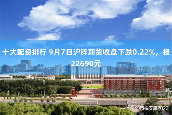 十大配资排行 9月7日沪锌期货收盘下跌0.22%，报22690元