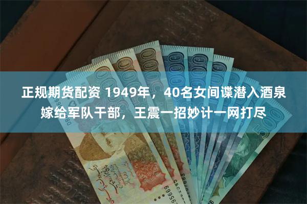 正规期货配资 1949年，40名女间谍潜入酒泉嫁给军队干部，王震一招妙计一网打尽