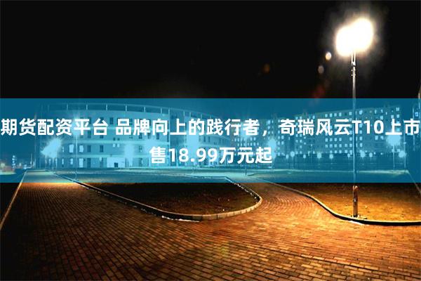 期货配资平台 品牌向上的践行者，奇瑞风云T10上市售18.99万元起