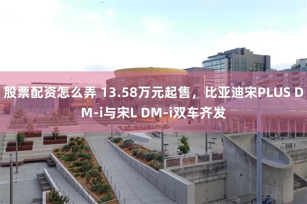 股票配资怎么弄 13.58万元起售，比亚迪宋PLUS DM-i与宋L DM-i双车齐发