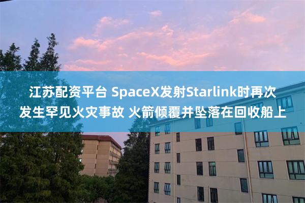 江苏配资平台 SpaceX发射Starlink时再次发生罕见火灾事故 火箭倾覆并坠落在回收船上