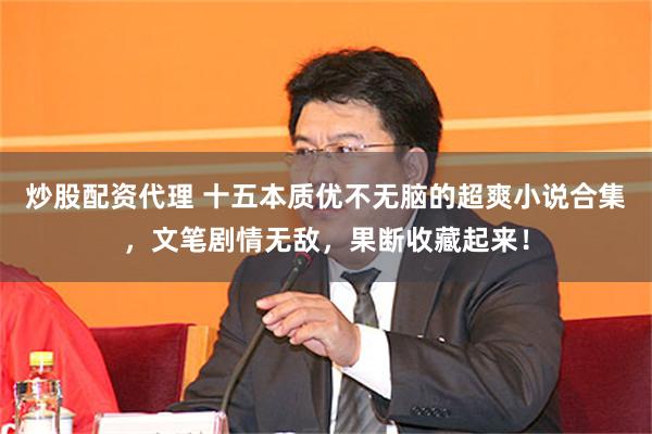 炒股配资代理 十五本质优不无脑的超爽小说合集，文笔剧情无敌，果断收藏起来！