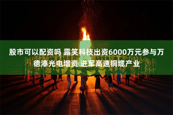 股市可以配资吗 露笑科技出资6000万元参与万德溙光电增资 进军高速铜缆产业