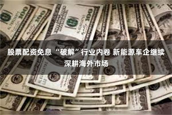 股票配资免息 “破解”行业内卷 新能源车企继续深耕海外市场