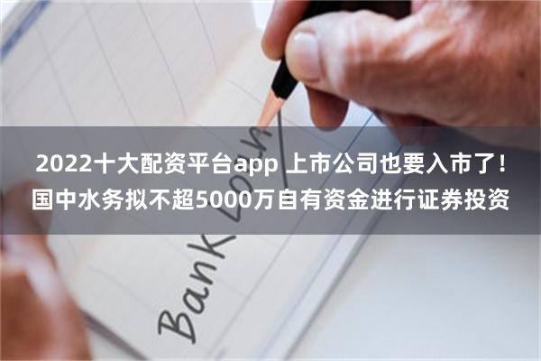 2022十大配资平台app 上市公司也要入市了！国中水务拟不超5000万自有资金进行证券投资