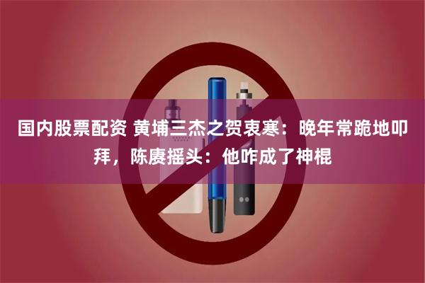 国内股票配资 黄埔三杰之贺衷寒：晚年常跪地叩拜，陈赓摇头：他咋成了神棍