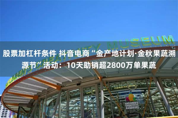 股票加杠杆条件 抖音电商“金产地计划·金秋果蔬溯源节”活动：10天助销超2800万单果蔬