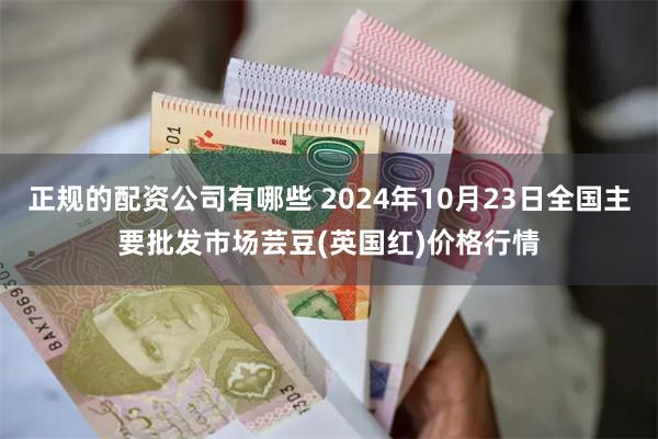 正规的配资公司有哪些 2024年10月23日全国主要批发市场芸豆(英国红)价格行情