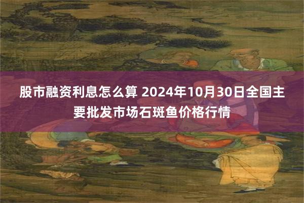 股市融资利息怎么算 2024年10月30日全国主要批发市场石斑鱼价格行情