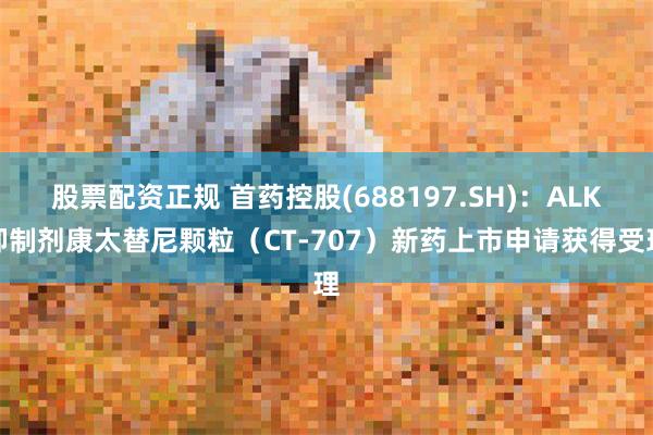 股票配资正规 首药控股(688197.SH)：ALK抑制剂康太替尼颗粒（CT-707）新药上市申请获得受理