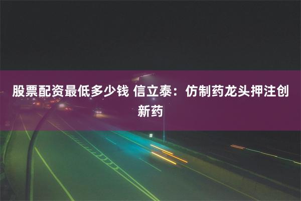 股票配资最低多少钱 信立泰：仿制药龙头押注创新药