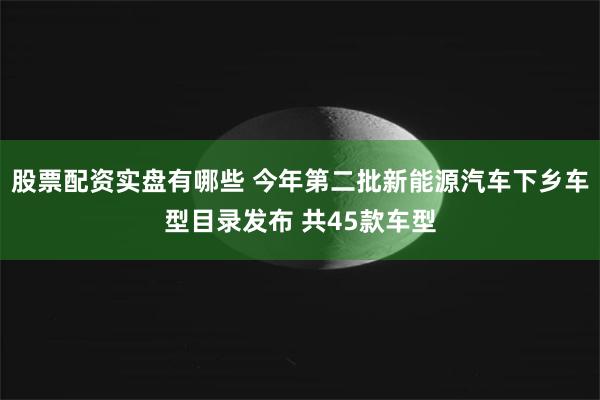 股票配资实盘有哪些 今年第二批新能源汽车下乡车型目录发布 共45款车型