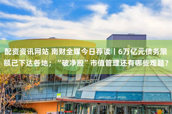 配资资讯网站 南财全媒今日荐读丨6万亿元债务限额已下达各地；“破净股”市值管理还有哪些难题？