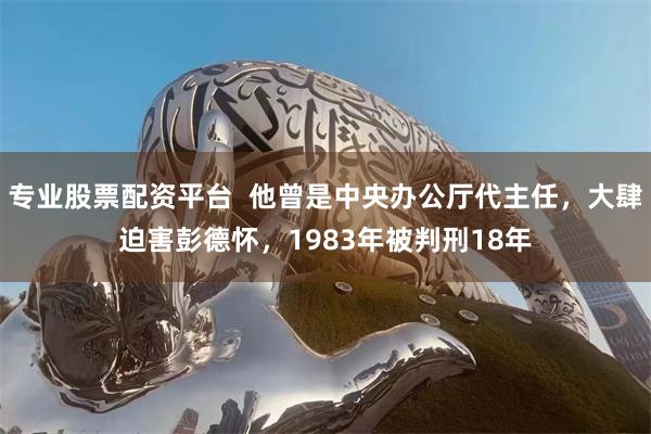 专业股票配资平台  他曾是中央办公厅代主任，大肆迫害彭德怀，1983年被判刑18年