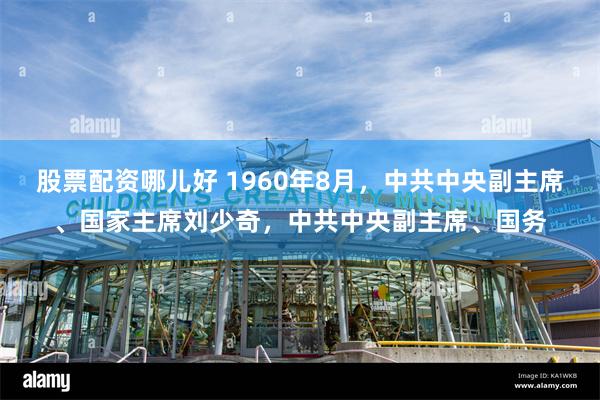 股票配资哪儿好 1960年8月，中共中央副主席、国家主席刘少奇，中共中央副主席、国务