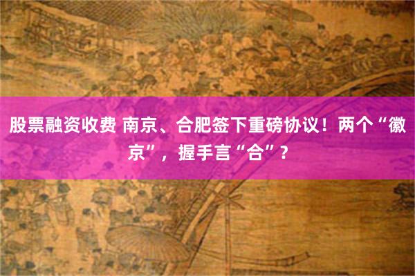 股票融资收费 南京、合肥签下重磅协议！两个“徽京”，握手言“合”？