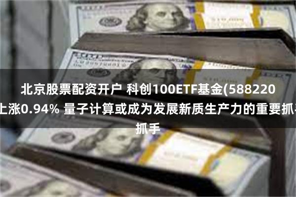 北京股票配资开户 科创100ETF基金(588220)上涨0.94% 量子计算或成为发展新质生产力的重要抓手