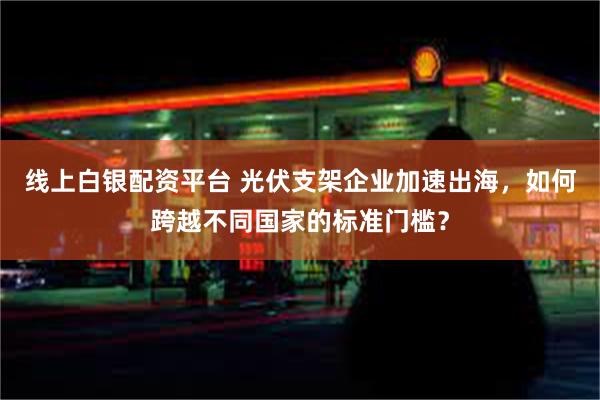 线上白银配资平台 光伏支架企业加速出海，如何跨越不同国家的标准门槛？