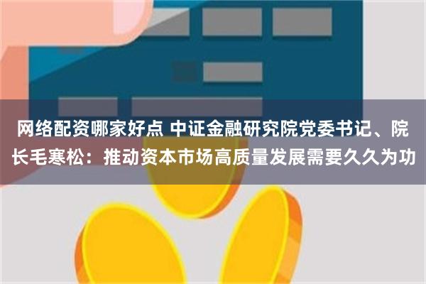 网络配资哪家好点 中证金融研究院党委书记、院长毛寒松：推动资本市场高质量发展需要久久为功