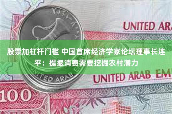 股票加杠杆门槛 中国首席经济学家论坛理事长连平：提振消费需要挖掘农村潜力