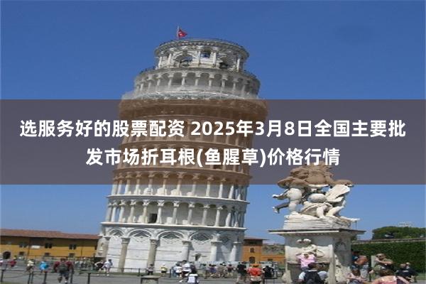 选服务好的股票配资 2025年3月8日全国主要批发市场折耳根(鱼腥草)价格行情