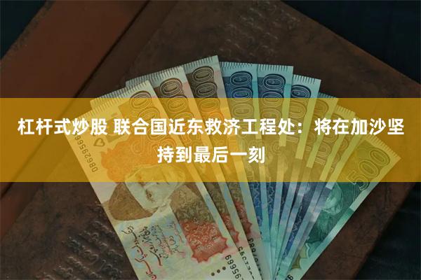 杠杆式炒股 联合国近东救济工程处：将在加沙坚持到最后一刻